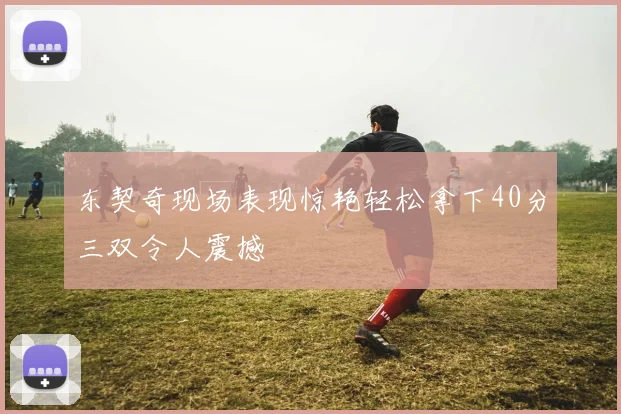 东契奇现场表现惊艳轻松拿下40分三双令人震撼