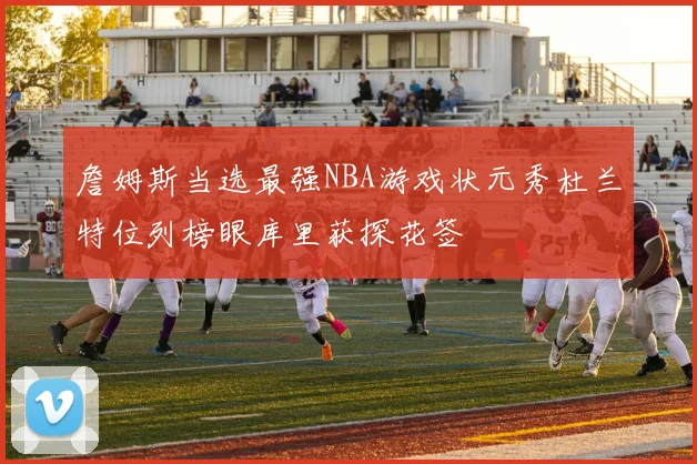 詹姆斯当选最强NBA游戏状元秀杜兰特位列榜眼库里获探花签