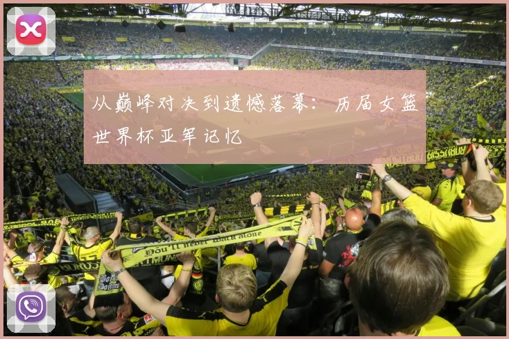 从巅峰对决到遗憾落幕：历届女篮世界杯亚军记忆