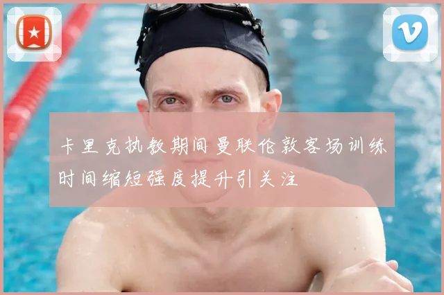 卡里克执教期间曼联伦敦客场训练时间缩短强度提升引关注