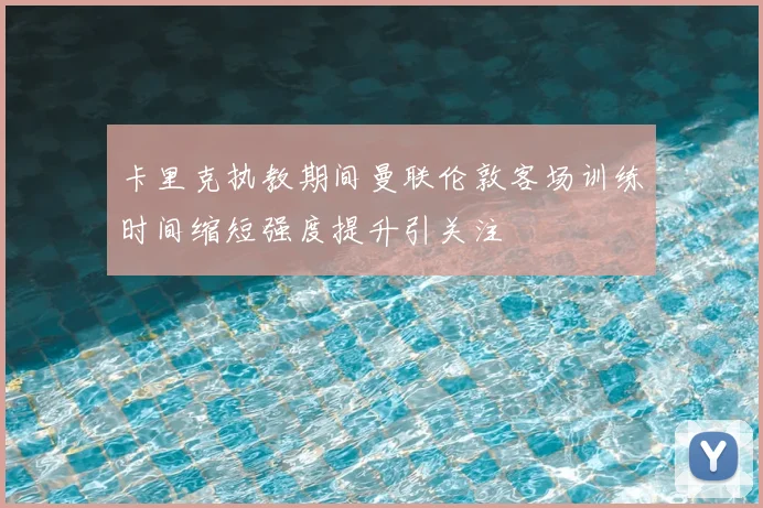 卡里克执教期间曼联伦敦客场训练时间缩短强度提升引关注