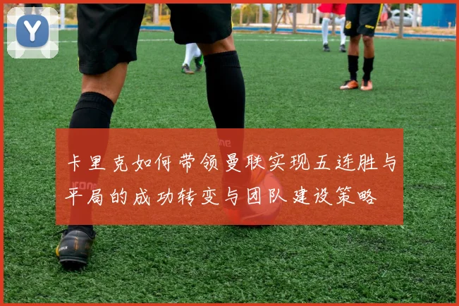 卡里克如何带领曼联实现五连胜与平局的成功转变与团队建设策略