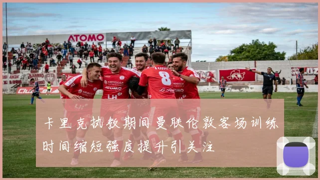 卡里克执教期间曼联伦敦客场训练时间缩短强度提升引关注