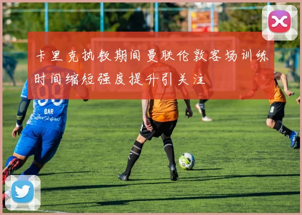 卡里克执教期间曼联伦敦客场训练时间缩短强度提升引关注