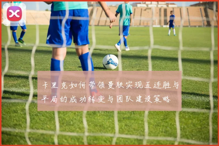 卡里克如何带领曼联实现五连胜与平局的成功转变与团队建设策略