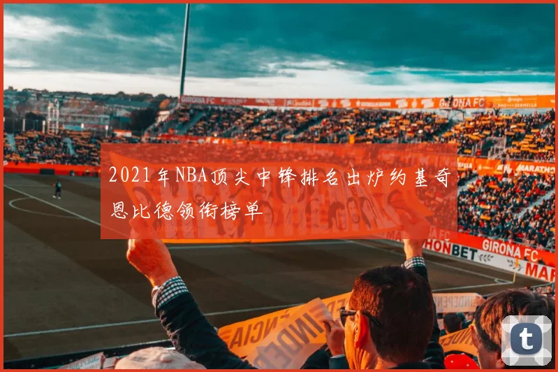 2021年NBA顶尖中锋排名出炉约基奇恩比德领衔榜单