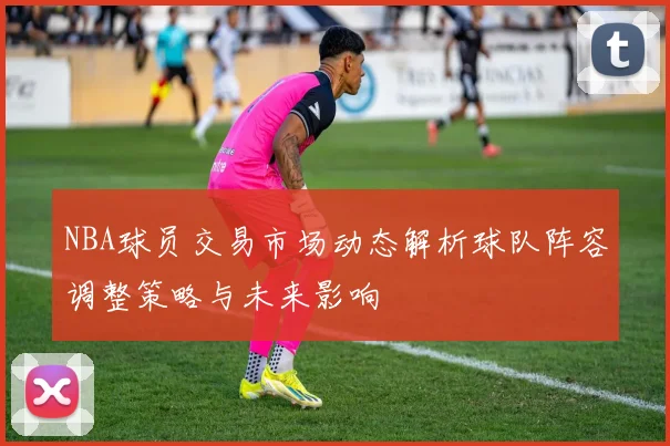 NBA球员交易市场动态解析球队阵容调整策略与未来影响