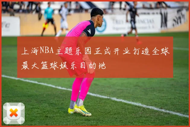 上海NBA主题乐园正式开业打造全球最大篮球娱乐目的地