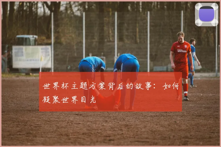 世界杯主题方案背后的故事：如何凝聚世界目光