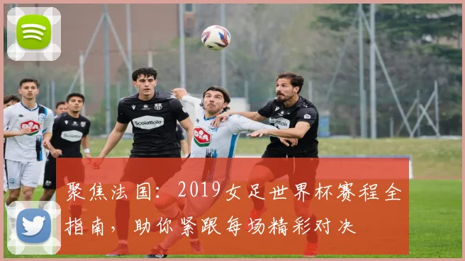 聚焦法国：2019女足世界杯赛程全指南，助你紧跟每场精彩对决